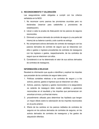 2. RECONOICIMIENTO Y VALORACIÓN
Las aseguradoras están obligadas a cumplir con los criterios
señalados en la NIC8.
1. No reconocer como pasivos las provisiones ocurridas pero no
declaradas (reservar para catástrofes y provisiones de
estabilización).
2. Llevar a cabo la prueba de Adecuación de los pasivos de seguros
reconocidos.
3. Eliminará un pasivo derivado de contrato de seguro (o una parte del
mismo) de su balance cuando y solo cuando se extinga.
4. No compensará activos derivados de contrato de reaseguro con los
pasivos derivados de contrato de seguro que se relaciones con
ellos o gastos o ingresos procedentes de contratos de reaseguros
con los ingresos o gastos, respectivamente, de los contratos de
seguro que se relacionen con ellos.
5. Considerará si se ha deteriorado el valor de sus activos derivados
de contratos de reaseguros.
INFORMACIÓN A RELEVAR
Revelará la información que ayude a identificar y explicar los importes
que procedan de los contratos de seguro tales como:
1. Políticas contables relativas a los contratos de seguro y a los
activos, pasivos, gastos e ingresos que se relacionen con ellos.
2. Activos, pasivos, ingresos y gastos reconocidos si la aseguradora
es cedente de reaseguro debe revelar, pérdidas y ganancias
reconocidas en el resultado y los importes que permanezcan sin
amortizar al inicio y al final del mismo.
3. procedimiento utilizado para determinar las hipótesis que tengan
un mayor efecto sobre la valorización de los importes reconocidos
en el punto anterior.
4. Efecto de los cambios en los pasivos redilados de contratos de
seguros en los activos derivados de contratos de seguros, en los
activos derivados de contratos de reaseguros y los gastos de
adquisición diferidos.
 