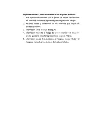 Importe calendario de incertidumbre de los flujos de efectivos.
1. Sus objetivos relacionados con la gestión de riesgos derivados de
los contratos así como sus políticas para mitigar dichos riesgos.
2. Aquellos plazos y condiciones de los contratos que tengan un
efecto significativo.
3. Información sobre el riesgo de seguro.
4. Información respecto al riesgo de tipo de interés y el riesgo de
crédito que sería obligatorio proporcionar según la NIC 32.
5. Información acerca de la exposición al riesgo de tipo de interés y al
riesgo de mercado precedente de derivados implícitos.
 