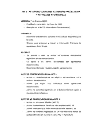 NIIF 5 – ACTIVOS NO CORRIENTES MANTENIDOS PARA LA VENTA
Y ACTIVIDADES INTERRUMPIDAS
VIGENCIA 1º de Enero del 2005
- En el Perú a partir del 01 de Enero del 2006
- Reemplaza a la NIC 36 (Operaciones Discontinuadas)
OBJETIVOS
- Determinar el tratamiento contable de los activos disponibles para
la venta.
- Criterios para presentar y relevar la información financiera de
operaciones discontinuas.
ALCANCE
- Se aplicará a todos los activos no corrientes debidamente
registrados en el Balance General.
- Se aplica a los activos relacionados con operaciones
discontinuadas.
- Determina criterios de valuación, registro y presentación.
ACTIVOS COMPRENDIDOS EN LA NIFF 5
- Activos no corrientes que se han adquirido exclusivamente con la
finalidad de revenderlos.
- Activos que hayan sido calificados como operaciones
discontinuadas.
- Activos no corrientes registrados en el Balance General sujetos a
depreciación amortización.
ACTIVOS NO COMPRENDIDOS EN LA NIFF 5
- Activos por impuestos diferidos (NIC 12)
- Activos precedentes de Beneficios a los empleados NIC 19
- Activos financieros que están dentro del alcance de la NIC 39
- Activos no corrientes registrados por un valor razonable menos los
gastos estimados en el punto de venta NIC 41 Agricultura.
 