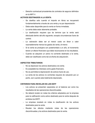 - Derecho contractual procedentes de contratos de seguros definidos
en la NIFF 4
ACTIVOS DESTINADOS A LA VENTA
- Se clasifica solo cuando el importe en libros se recuperará
fundamentalmente a través de una venta y no por depreciación.
- Debe estar disponible para la venta en forma inmediata.
- La venta debe estar altamente probable.
- La clasificación requiere que de termine que la venta será
efectuada dentro del año siguiente, excepto circunstancias fuera de
control.
- La valoración debe ser al menor costo en librar o valor
razonablemente menos los gastos de venta, el menor.
- Si la venta se produjera con posterioridad a un año, el incremento
tienen un efecto financiero que debe reconocerse en los resultados.
- Cuando se adquiere un activo no corriente destinado a la venta,
debe ser clasificado como tal a la fecha de adquisición.
ASPECTOS TRIBUTARIOS
- No se deprecian los activos destinados a la venta.
- Es aceptable los intereses como gasto financiero.
- No es permitida la depreciación de activos fuera de uso.
- La venta de los activos no corrientes requiere de valuación por un
perito, aún cuando este totalmente depreciado.
CRITERIOS PARA REVELAR EN LOS EEFF
- Los activos se presentan separados en el balance así como los
resultados de las operaciones discontinuadas.
- Se deberá revelar en notas los criterios adoptados por la empresa
para la calificación como activo destinado para la venta después de
emitidos los EEFF.
- La empresa revelará en notas la clasificación de los activos
destinados para la venta.
- Revelar los efectos mediante notas de las operaciones
discontinuadas y los activos destinados para la venta.
 