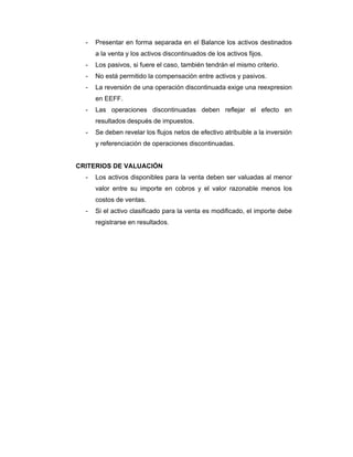 - Presentar en forma separada en el Balance los activos destinados
a la venta y los activos discontinuados de los activos fijos.
- Los pasivos, si fuere el caso, también tendrán el mismo criterio.
- No está permitido la compensación entre activos y pasivos.
- La reversión de una operación discontinuada exige una reexpresion
en EEFF.
- Las operaciones discontinuadas deben reflejar el efecto en
resultados después de impuestos.
- Se deben revelar los flujos netos de efectivo atribuible a la inversión
y referenciación de operaciones discontinuadas.
CRITERIOS DE VALUACIÓN
- Los activos disponibles para la venta deben ser valuadas al menor
valor entre su importe en cobros y el valor razonable menos los
costos de ventas.
- Si el activo clasificado para la venta es modificado, el importe debe
registrarse en resultados.
 