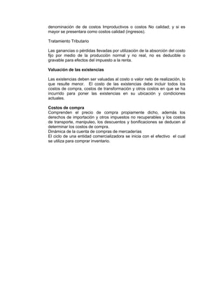 denominación de de costos Improductivos o costos No calidad; y si es
mayor se presentara como costos calidad (ingresos).
Tratamiento Tributario
Las ganancias o pérdidas llevadas por utilización de la absorción del costo
fijo por medio de la producción normal y no real, no es deducible o
gravable para efectos del impuesto a la renta.
Valuación de las existencias
Las existencias deben ser valuadas al costo o valor neto de realización, lo
que resulte menor. El costo de las existencias debe incluir todos los
costos de compra, costos de transformación y otros costos en que se ha
incurrido para poner las existencias en su ubicación y condiciones
actuales.
Costos de compra
Comprenden el precio de compra propiamente dicho, además los
derechos de importación y otros impuestos no recuperables y los costos
de transporte, manipuleo, los descuentos y bonificaciones se deducen al
determinar los costos de compra.
Dinámica de la cuenta de compras de mercaderías
El ciclo de una entidad comercializadora se inicia con el efectivo el cual
se utiliza para comprar inventario.
 