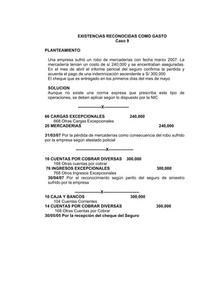 EXISTENCIAS RECONOCIDAS COMO GASTO
Caso 9
PLANTEAMIENTO
Una empresa sufrió un robo de mercaderías con fecha marzo 2007. La
mercadería tenían un costo de s/ 240,000 y se encentraban aseguradas.
En el mes de abril el informe pericial del seguro confirma la perdida y
acuerda el pago de una indemnización ascendente a S/ 300,000
El cheque que es entregado en los primeros días del mes de mayo
SOLUCION
Aunque no existe una norma expresa que prescriba este tipo de
operaciones, se deben aplicar según lo dispuesto por la NIC
-----------------X------------------
66 CARGAS EXCEPCIONALES 240,000
668 Otras Cargas Excepcionales
20 MERCADERIAS 240,000
31/03/07 Por la pérdida de mercaderías como consecuencia del robo sufrido
por la empresa según atestado policial
----------------------X------------------
16 CUENTAS POR COBRAR DIVERSAS 300,000
168 Otras cuentas por cobrar
76 INGRESOS EXCEPCIONALES 300,000
768 Otros Ingresos Excepcionales
30/04/07 Por el reconocimiento según perito del seguro de siniestro
sufrido por la empresa
-------------------X--------------------------
10 CAJA Y BANCOS 300,000
104 Cuentas Corrientes
14 CUENTAS POR COBRAR DIVERSAS 300,000
168 Otras Cuentas por Cobrar
30/05/05 Por la recepción del cheque del Seguro
 