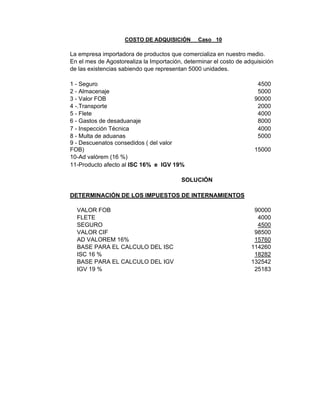 COSTO DE ADQUISICIÓN Caso 10
La empresa importadora de productos que comercializa en nuestro medio.
En el mes de Agostorealiza la Importación, determinar el costo de adquisición
de las existencias sabiendo que representan 5000 unidades.
1 - Seguro 4500
2 - Almacenaje 5000
3 - Valor FOB 90000
4 -.Transporte 2000
5 - Flete 4000
6 - Gastos de desaduanaje 8000
7 - Inspección Técnica 4000
8 - Multa de aduanas 5000
9 - Descuenatos consedidos ( del valor
FOB) 15000
10-Ad valórem (16 %)
11-Producto afecto al ISC 16% e IGV 19%
SOLUCIÓN
DETERMINACIÓN DE LOS IMPUESTOS DE INTERNAMIENTOS
VALOR FOB 90000
FLETE 4000
SEGURO 4500
VALOR CIF 98500
AD VALOREM 16% 15760
BASE PARA EL CALCULO DEL ISC 114260
ISC 16 % 18282
BASE PARA EL CALCULO DEL IGV 132542
IGV 19 % 25183
 