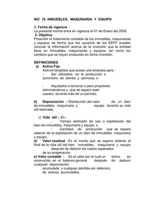 NIC 16 INMUEBLES, MAQUINARIA Y EQUIPO
1. Fecha de vigencia
La presente norma entra en vigencia el 01 de Enero del 2005.
2. Objetivo
Prescribir el tratamiento contable de los inmuebles, maquinarias
y equipos de forma que los usuarios de los EEFF puedan
conocer la información acerca de la inversión que la entidad
tiene en Inmuebles, maquinarias y equipos, así como los
cambios que se hayan producido en dicha inversión.
DEFINICIONES
a) Activo Fijo
Activos tangibles que posee una empresa para :
- Ser utilizados en la producción o
suministro de bienes y servicios, o
- Alquilados a terceros o para propósitos
administrativos y, que se espera sean
usados durante más de un período.
b) Depreciación : Distribución del valor de un bien
de inmuebles, maquinaria y equipo durante su vida
útil estimada.
c) Vida útil .- Es :
- Tiempo estimado de uso o explotación del
bien de inmuebles, maquinaria y equipo, o
- Cantidad de producción que se espera
obtener de la explotación de un bien de inmuebles, maquinaria
y equipo.
d) Valor residual :Es el monto que se espera obtener al
final de la vida útil del bien inmuebles, maquinaria y equipo
después de deducir los costos esperados
de su enajenación.
e) Valor contable : Es el valor por el cual un activo es
reconocido en el balance general después de deducir
cualquier depreciación
acumulada y cualquier pérdida por deterioro
de activos acumulados.
 