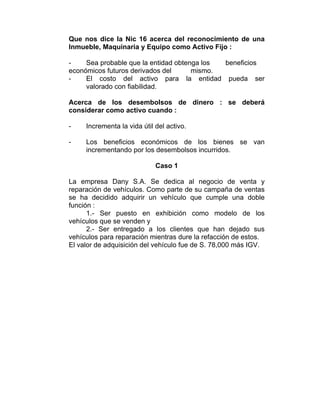 Que nos dice la Nic 16 acerca del reconocimiento de una
Inmueble, Maquinaria y Equipo como Activo Fijo :
- Sea probable que la entidad obtenga los beneficios
económicos futuros derivados del mismo.
- El costo del activo para la entidad pueda ser
valorado con fiabilidad.
Acerca de los desembolsos de dinero : se deberá
considerar como activo cuando :
- Incrementa la vida útil del activo.
- Los beneficios económicos de los bienes se van
incrementando por los desembolsos incurridos.
Caso 1
La empresa Dany S.A. Se dedica al negocio de venta y
reparación de vehículos. Como parte de su campaña de ventas
se ha decidido adquirir un vehículo que cumple una doble
función :
1.- Ser puesto en exhibición como modelo de los
vehículos que se venden y
2.- Ser entregado a los clientes que han dejado sus
vehículos para reparación mientras dure la refacción de estos.
El valor de adquisición del vehículo fue de S. 78,000 más IGV.
 
