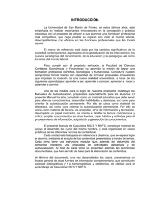 INTRODUCCIÓN
La Universidad de San Martín de Porres, en estos últimos años, está
empeñada en realizar importantes innovaciones en la concepción y práctica
educativa con el propósito de ofrecer a sus alumnos una formación profesional
más competitiva, que haga posible su ingreso con éxito al mundo laboral,
desempeñándose con eficacia en las funciones profesionales que les tocará
asumir
El marco de referencia está dado por los cambios significativos de la
sociedad contemporánea, expresados en la globalización de los intercambios, los
nuevos paradigmas del conocimiento, de la educación y la pedagogía, así como
los retos del mundo laboral.
Para cumplir con el propósito señalado, la Facultad de Ciencias
Contables Económicas y Financieras ha asumido la misión de lograr una
formación profesional científica, tecnológica y humanística. Constituye nuestro
compromiso formar líderes con capacidad de formular propuestas innovadoras
que impulsen la creación de una nueva realidad universitaria, a base de los
siguientes aprendizajes: aprender a ser, aprender a conocer, aprender a hacer y
aprender a convivir.
Uno de los medios para el logro de nuestros propósitos constituye los
Manuales de Autoeducación, preparados especialmente para los alumnos. El
presente Manual ha sido concebido como un material educativo que debe servir
para afianzar conocimientos, desarrollar habilidades y destrezas, así como para
orientar la autoeducación permanente. Por ello se ubica como material de
destrezas, así como para orientar la autoeducación permanente. Por ello se
ubica como material de lectura, es accesible, sirve de información y recreación,
desempeña un papel motivador, se orienta a facilitar la lectura comprensiva y
crítica, ampliar conocimientos en otras fuentes, crear hábitos y actitudes para el
procesamiento de información, adquisición y generación de conocimientos.
El presente Manual de Casuística NIC’S Y NIIF’S, constituye material de
apoyo al desarrollo del curso del mismo nombre, y está organizado en casos
prácticos de las diferentes normas de contabilidad
Cada unidad está trabajada en referencia a objetivos, que se espera logre
el alumno, mediante el estudio de los contenidos presentados a través de temas.
Cada tema tiene una estructura modular que, además del desarrollo del
contenido incorpora una propuesta de actividades aplicativas y de
autoevaluación. Al final de cada tema se presentan además las referencias
documentales, que han servido de base para la elaboración de contenidos.
Al término del documento, una vez desarrollados los casos, presentamos un
listado general de otras fuentes de información complementaria, que constituyen
asientos bibliográficos y / o hemerográficos y electrónica, de utilidad para el
aprendizaje de Casuística NIC’S Y NIIF’S.
 