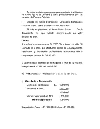 Es recomendable su uso en empresas donde la utilización
del Activo Fijo no es uniforme y varía periódicamente por las
paradas de Planta o Fábrica.
c) Método del Saldo Decreciente: La tasa de depreciación
se aplica sobre sobre el valor neto del Activo Fijo.
El más empleado es el denominado Saldo Doble
Decreciente. En este método siempre queda un valor
residual del bien.
Caso A
Una máquina se compra en S/. 1'300,000 y tiene una vida útil
estimada de 5 años. Se efectuaron gastos de emplazamiento,
instalación y honorarios profesionales relacionados con la
máquina por un total de S/.250,000.
El valor residual estimado de la máquina al final de su vida útil,
es equivalente al 10% del costo total.
SE PIDE : Calcular y Contabilizar la depreciación anual.
a) Cálculo de la Depreciación
Compra de la máquina S/. 1'300,000
Adiciones al costo 250,000
1'550,000
Menos: Valor residual, 10% ( 155,000)
Monto Depreciable 1'395,000
Depreciación Anual = S/.1'395,000:5 años= S/. 279,000
 