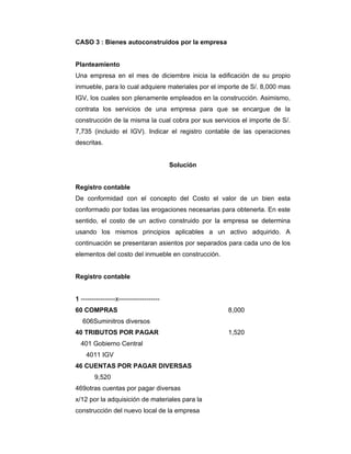 CASO 3 : Bienes autoconstruidos por la empresa
Planteamiento
Una empresa en el mes de diciembre inicia la edificación de su propio
inmueble, para lo cual adquiere materiales por el importe de S/. 8,000 mas
IGV, los cuales son plenamente empleados en la construcción. Asimismo,
contrata los servicios de una empresa para que se encargue de la
construcción de la misma la cual cobra por sus servicios el importe de S/.
7,735 (incluido el IGV). Indicar el registro contable de las operaciones
descritas.
Solución
Registro contable
De conformidad con el concepto del Costo el valor de un bien esta
conformado por todas las erogaciones necesarias para obtenerla. En este
sentido, el costo de un activo construido por la empresa se determina
usando los mismos principios aplicables a un activo adquirido. A
continuación se presentaran asientos por separados para cada uno de los
elementos del costo del inmueble en construcción.
Registro contable
1 ----------------x-------------------
60 COMPRAS 8,000
606Suminitros diversos
40 TRIBUTOS POR PAGAR 1,520
401 Gobierno Central
4011 IGV
46 CUENTAS POR PAGAR DIVERSAS
9,520
469otras cuentas por pagar diversas
x/12 por la adquisición de materiales para la
construcción del nuevo local de la empresa
 