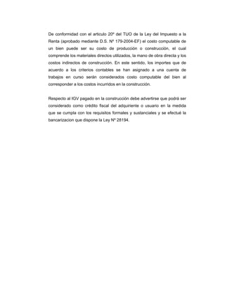 De conformidad con el articulo 20º del TUO de la Ley del Impuesto a la
Renta (aprobado mediante D.S. Nº 179-2004-EF) el costo computable de
un bien puede ser su costo de producción o construcción, el cual
comprende los materiales directos utilizados, la mano de obra directa y los
costos indirectos de construcción. En este sentido, los importes que de
acuerdo a los criterios contables se han asignado a una cuenta de
trabajos en curso serán considerados costo computable del bien al
corresponder a los costos incurridos en la construcción.
Respecto al IGV pagado en la construcción debe advertirse que podrá ser
considerado como crédito fiscal del adquiriente o usuario en la medida
que se cumpla con los requisitos formales y sustanciales y se efectué la
bancarizacion que dispone la Ley Nº 28194.
 