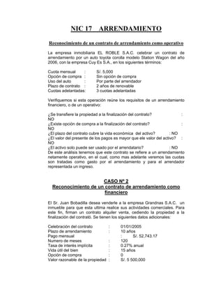 NIC 17 ARRENDAMIENTO
Reconocimiento de un contrato de arrendamiento como operativo
La empresa inmobiliaria EL ROBLE S.A.C. celebrar un contrato de
arrendamiento por un auto toyota corolla modelo Station Wagon del año
2006, con la empresa Cuy Es S.A., en los siguientes términos:
Cuota mensual : S/. 5,000
Opción de compra : Sin opción de compra
Uso del auto : Por parte del arrendador
Plazo de contrato : 2 años de renovable
Cuotas adelantadas: 3 cuotas adelantadas
Verifiquemos si esta operación reúne los requisitos de un arrendamiento
financiero, o de un operativo:
¿Se transfiere la propiedad a la finalización del contrato? :
NO
¿Existe opción de compra a la finalización del contrato? :
NO
¿El plazo del contrato cubre la vida económica del activo? : NO
¿El valor del presente de los pagos es mayor que ele valor del activo? :
NO
¿El activo solo puede ser usado por el arrendatario? : NO
De este análisis tenemos que este contrato se refiere a un arrendamiento
netamente operativo, en el cual, como mas adelante veremos las cuotas
son tratadas como gasto por el arrendamiento y para el arrendador
representada un ingreso.
CASO Nº 2
Reconocimiento de un contrato de arrendamiento como
financiero
El Sr. Juan Bobadilla desea venderle a la empresa Grandnas S.A.C. un
inmueble para que esta ultima realice sus actividades comerciales. Para
este fin, firman un contrato alquiler venta, cediendo la propiedad a la
finalización del contrató. Se tienen los siguientes datos adicionales:
Celebración del contrato : 01/01/2005
Plazo de arrendamiento : 10 años
Pago mensual : S/. 52,743.17
Numero de meses : 120
Tasa de interés implícita : 0.27% anual
Vida útil del bien : 15 años
Opción de compra : 0
Valor razonable de la propiedad : S/. 5 500,000
 