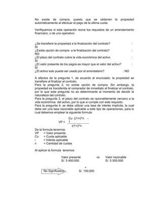 No existe de compra, puesto que se obtienen la propiedad
automáticamente al efectuar el pago de la última cuota.
Verifiquemos si esta operación reúne los requisitos de un arrendamiento
financiero, o de uno operativo:
¿Se transfiere la propiedad a la finalización del contrato? :
SI
¿Existe opción de compra a la finalización del contrato? :
NO
¿El plazo del contrato cubre la vida económica del activo :
SI
¿El valor presente de los pagos es mayor que el valor del activo? :
SI
¿El activo solo puede ser usado por el arrendatario? : NO
A efectos de la pregunta 1, de acuerdo al enunciado, la propiedad se
transfiere al finalizar el contrato.
Para la pregunta 2, no existe opción de compra. Sin embargo, la
propiedad es transferida al comprador de inmediato al finalizar el contrato,
por lo que esta pregunta no es determinante al momento de decidir la
naturaleza del contrato.
Para la pregunta 3, el plazo del contrato es razonablemente cercano a la
vida económica del activo, por lo que si cumple con este requisito.
Para la pregunta 4, se debe utilizar una tasa de interés implícita, la cual
debe ser una tasa razonable aplicable a este tipo de operaciones, para lo
cual debemos emplear la siguiente formula:
De la formula tenemos:
VP = Valor presente
Cu = Cuota aplicable
i = Interés aplicable
n = Cantidad de cuotas
Al aplicar la formula tenemos:
Valor presente vs Valor razonable
S/. 5 400,000 S/. 5 500,000
=
No Significativo S/. 100,000
Cu ((1+i)^n -
1VP =
i(1+i)^n
 