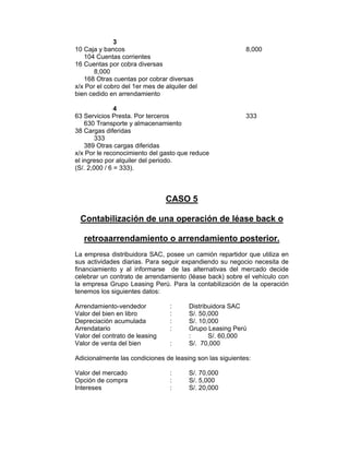 3
10 Caja y bancos 8,000
104 Cuentas corrientes
16 Cuentas por cobra diversas
8,000
168 Otras cuentas por cobrar diversas
x/x Por el cobro del 1er mes de alquiler del
bien cedido en arrendamiento
4
63 Servicios Presta. Por terceros 333
630 Transporte y almacenamiento
38 Cargas diferidas
333
389 Otras cargas diferidas
x/x Por le reconocimiento del gasto que reduce
el ingreso por alquiler del periodo.
(S/. 2,000 / 6 = 333).
CASO 5
Contabilización de una operación de léase back o
retroaarrendamiento o arrendamiento posterior.
La empresa distribuidora SAC, posee un camión repartidor que utiliza en
sus actividades diarias. Para seguir expandiendo su negocio necesita de
financiamiento y al informarse de las alternativas del mercado decide
celebrar un contrato de arrendamiento (léase back) sobre el vehículo con
la empresa Grupo Leasing Perú. Para la contabilización de la operación
tenemos los siguientes datos:
Arrendamiento-vendedor : Distribuidora SAC
Valor del bien en libro : S/. 50,000
Depreciación acumulada : S/. 10,000
Arrendatario : Grupo Leasing Perú
Valor del contrato de leasing : S/. 60,000
Valor de venta del bien : S/. 70,000
Adicionalmente las condiciones de leasing son las siguientes:
Valor del mercado : S/. 70,000
Opción de compra : S/. 5,000
Intereses : S/. 20,000
 