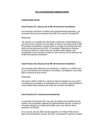 NIC 40 INVERSIONES INMOBILIARIAS
CASOS PRACTICOS
Caso Practico 01: Alcance de la NIC 40 Inversión Inmobiliaria
Una empresa construirá un edificio para posteriormente alquilarlos, ¿se
encuentra dentro de los alcances de la NIC 40, Inversión Inmobiliaria?
Respuesta:
No, porque un inmueble que está siendo construido o desarrollado para
uso futuro como inversión en inmuebles no está en los alcances de la NIC
40 Inversión Inmobiliaria; mientras está en su etapa de construcción está
dentro de los alcances de la NIC 16 Inmuebles, Maquinaria y Equipos,
cuando se culmine la construcción el inmueble recién llegará a ser
considerado como inversión y estará en ese momento en los alcances de
la NIC 40 Inversión Inmobiliaria.
Caso Practico 02: Alcance de la NIC 40 Inversión Inmobiliaria
Una empresa está realizando una ampliación y mejoras a un edificio que
ya era considerado una inversión en inmuebles, ¿el trabajo en curso está
bajo el alcance de qué norma?
Respuesta:
Tal como lo define la NIC 40, cuando se trate de trabajos en curso sobre
inmuebles que ya estaban considerados como inversión, estos trabajos en
curso estarán bajo el alcance de la NIC 40 Inversión Inmobiliaria.
Caso Practico 03: Inversiones Inmobiliarias
La empresa El carbonero SA, cuyo giro del negocio es la distribución de
carbón a las principales cadenas de supermercados del país, compra un
inmueble ubicado en el distrito de Pueblo Libre cuyo valor en libros
asciende a S/.90,000.
En el mes de Julio de 2006, decide alquilarlo a la Pollería Pollo Gordo
para el funcionamiento de esta. Para ello, la empresa El carbonero realiza
 