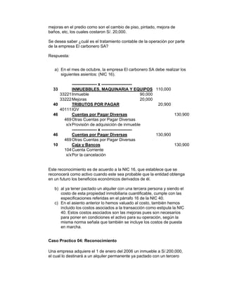 mejoras en el predio como son el cambio de piso, pintado, mejora de
baños, etc, los cuales costaron S/. 20,000.
Se desea saber ¿cuál es el tratamiento contable de la operación por parte
de la empresa El carbonero SA?
Respuesta:
a) En el mes de octubre, la empresa El carbonero SA debe realizar los
siguientes asientos: (NIC 16).
------------------ x ----------------------
33 INMUEBBLES, MAQUINARIA Y EQUIPOS 110,000
33221Inmueble 90,000
33222Mejoras 20,000
40 TRIBUTOS POR PAGAR 20,900
40111IGV
46 Cuentas por Pagar Diversas 130,900
469Otras Cuentas por Pagar Diversas
x/xProvisión de adquisición de inmueble
------------------ x ----------------------
46 Cuentas por Pagar Diversas 130,900
469Otras Cuentas por Pagar Diversas
10 Caja y Bancos 130,900
104Cuenta Corriente
x/xPor la cancelación
Este reconocimiento es de acuerdo a la NIC 16, que establece que se
reconocerá como activo cuando este sea probable que la entidad obtenga
en un futuro los beneficios económicos derivados de él.
b) al ya tener pactado un alquiler con una tercera persona y siendo el
costo de esta propiedad inmobiliaria cuantificable, cumple con las
especificaciones referidas en el párrafo 16 de la NIC 40.
c) En el asiento anterior lo hemos valuado al costo, también hemos
incluido los costos asociados a la transacción como estipula la NIC
40. Estos costos asociados son las mejoras pues son necesarios
para poner en condiciones el activo para su operación, según la
misma norma señala que también se incluye los costos de puesta
en marcha.
Caso Practico 04: Reconocimiento
Una empresa adquiere el 1 de enero del 2006 un inmueble a S/.200,000,
el cual lo destinará a un alquiler permanente ya pactado con un tercero
 