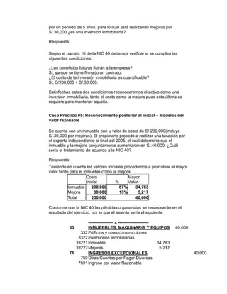 por un periodo de 5 años, para lo cual está realizando mejoras por
S/.30,000 ¿es una inversión inmobiliaria?
Respuesta:
Según el párrafo 16 de la NIC 40 debemos verificar si se cumplen las
siguientes condiciones:
¿Los beneficios futuros fluirán a la empresa?
Sí, ya que se tiene firmado un contrato.
¿El costo de la inversión inmobiliaria es cuantificable?
Sí, S/200,000 + S/.30,000.
Satisfechas estas dos condiciones reconoceremos el activo como una
inversión inmobiliaria, tanto el costo como la mejora pues esta última se
requiere para mantener aquella.
Caso Practico 05: Reconocimiento posterior al inicial – Modelos del
valor razonable
Se cuenta con un inmueble con u valor de costo de S/.230,000(incluye
S/.30,000 por mejoras). El propietario procede a realizar una tasación por
el experto independiente al final del 2005, el cual determina que el
inmueble y la mejora conjuntamente aumentaron en S/.40,000. ¿Cuál
sería el tratamiento de acuerdo a la NIC 40?
Respuesta:
Teniendo en cuenta los valores iniciales procedemos a prorratear el mayor
valor tanto para el inmueble como la mejora:
Costo
Inicial %
Mayor
Valor
Inmueble 200,000 87% 34,783
Mejora 30,000 13% 5,217
Total 230,000 40,000
Conforme con la NIC 40 las pérdidas o ganancias se reconocerán en el
resultado del ejercicio, por lo que el asiento sería el siguiente:
------------------ x ----------------------
33 INMUEBBLES, MAQUINARIA Y EQUIPOS 40,000
332Edificios y otras construcciones
3322Inversiones Inmobiliarias
33221Inmueble 34,783
33222Mejoras 5,217
76 INGRESOS EXCEPCIONALES 40,000
769Otras Cuentas por Pagar Diversas
7691Ingreso por Valor Razonable
 
