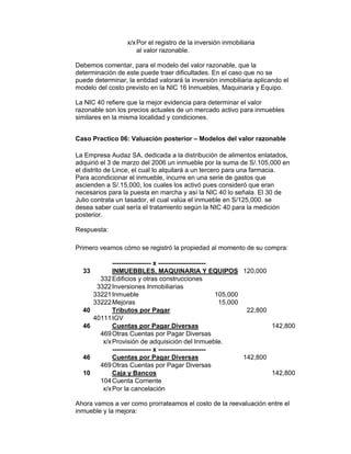 x/xPor el registro de la inversión inmobiliaria
al valor razonable.
Debemos comentar, para el modelo del valor razonable, que la
determinación de este puede traer dificultades. En el caso que no se
puede determinar, la entidad valorará la inversión inmobiliaria aplicando el
modelo del costo previsto en la NIC 16 Inmuebles, Maquinaria y Equipo.
La NIC 40 refiere que la mejor evidencia para determinar el valor
razonable son los precios actuales de un mercado activo para inmuebles
similares en la misma localidad y condiciones.
Caso Practico 06: Valuación posterior – Modelos del valor razonable
La Empresa Audaz SA, dedicada a la distribución de alimentos enlatados,
adquirió el 3 de marzo del 2006 un inmueble por la suma de S/.105,000 en
el distrito de Lince, el cual lo alquilará a un tercero para una farmacia.
Para acondicionar el inmueble, incurre en una serie de gastos que
ascienden a S/.15,000, los cuales los activó pues consideró que eran
necesarios para la puesta en marcha y así la NIC 40 lo señala. El 30 de
Julio contrata un tasador, el cual valúa el inmueble en S/125,000. se
desea saber cual sería el tratamiento según la NIC 40 para la medición
posterior.
Respuesta:
Primero veamos cómo se registró la propiedad al momento de su compra:
------------------ x ----------------------
33 INMUEBBLES, MAQUINARIA Y EQUIPOS 120,000
332Edificios y otras construcciones
3322Inversiones Inmobiliarias
33221Inmueble 105,000
33222Mejoras 15,000
40 Tributos por Pagar 22,800
40111IGV
46 Cuentas por Pagar Diversas 142,800
469Otras Cuentas por Pagar Diversas
x/xProvisión de adquisición del Inmueble.
------------------ x ----------------------
46 Cuentas por Pagar Diversas 142,800
469Otras Cuentas por Pagar Diversas
10 Caja y Bancos 142,800
104Cuenta Corriente
x/xPor la cancelación
Ahora vamos a ver como prorrateamos el costo de la reevaluación entre el
inmueble y la mejora:
 