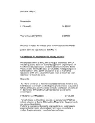 (Inmueble y Mejora)
Depreciación
( 10% anual ): (S/. 23,000)
Valor en Libros(31/12/2006) S/.207,000
Utilizando el modelo del costo se aplica el mismo tratamiento utilizado
para un activo fijo bajo el alcance de la NIC 16.
Caso Practico 08: Reconocimiento inicial y posterior
Una empresa culminó el 31.12.2005 e inauguró en enero de 2006 un
inmueble que sería destinado a arriendos operativos (alquiler típico, sin
transferencia de propiedad) en una zona residencial del distrito de Ate
Vitarte, el valor del inmueble es de S/. 120,000 las rentas por alquiler se
habían estimado en S/. 20,000 anuales con lo que la inversión se
recuperaría en 06 años.. valuar el inmueble según el modelo del valor
razonable y el modelo del costo.
Respuesta:
La NIC 40 señala que la medición inicial debe realizarse al costo al cual,
tratándose de un inversión construida por la propia empresa es su costo a
la fecha en la cual la construcción se completó, entonces en el balance al
01 de enero de 2006 existirá un rubro del balance general con la
denominación :
INVERSION EN INMUEBLES ------------------------- S/. 120,000
Para efectos de codificación de acuerdo a la estructura del PCGR se
debería utilizar en la Cuenta 33 Inmuebles, Maquinaria y Equipo, creando
una subcuenta apropiada.
Posterior al reconocimiento inicial la empresa tiene dos opciones para
presentar la información relacionada con la inversión inmobiliaria: el
modelo de valor razonable y modelo del valor del costo.
 