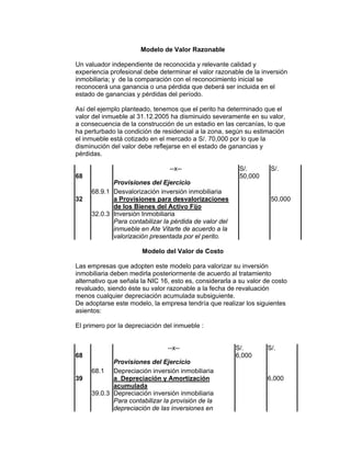 Modelo de Valor Razonable
Un valuador independiente de reconocida y relevante calidad y
experiencia profesional debe determinar el valor razonable de la inversión
inmobiliaria; y de la comparación con el reconocimiento inicial se
reconocerá una ganancia o una pérdida que deberá ser incluida en el
estado de ganancias y pérdidas del período.
Así del ejemplo planteado, tenemos que el perito ha determinado que el
valor del inmueble al 31.12.2005 ha disminuido severamente en su valor,
a consecuencia de la construcción de un estadio en las cercanías, lo que
ha perturbado la condición de residencial a la zona, según su estimación
el inmueble está cotizado en el mercado a S/. 70,000 por lo que la
disminución del valor debe reflejarse en el estado de ganancias y
pérdidas.
--x-- S/. S/.
68
Provisiones del Ejercicio
50,000
68.9.1 Desvalorización inversión inmobiliaria
32 a Provisiones para desvalorizaciones
de los Bienes del Activo Fijo
50,000
32.0.3 Inversión Inmobiliaria
Para contabilizar la pérdida de valor del
inmueble en Ate Vitarte de acuerdo a la
valorización presentada por el perito.
Modelo del Valor de Costo
Las empresas que adopten este modelo para valorizar su inversión
inmobiliaria deben medirla posteriormente de acuerdo al tratamiento
alternativo que señala la NIC 16, esto es, considerarla a su valor de costo
revaluado, siendo éste su valor razonable a la fecha de revaluación
menos cualquier depreciación acumulada subsiguiente.
De adoptarse este modelo, la empresa tendría que realizar los siguientes
asientos:
El primero por la depreciación del inmueble :
--x-- S/. S/.
68
Provisiones del Ejercicio
6,000
68.1 Depreciación inversión inmobiliaria
39 a Depreciación y Amortización
acumulada
6,000
39.0.3 Depreciación inversión inmobiliaria
Para contabilizar la provisión de la
depreciación de las inversiones en
 