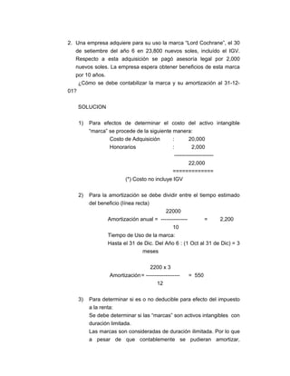 2. Una empresa adquiere para su uso la marca “Lord Cochrane”, el 30
de setiembre del año 6 en 23,800 nuevos soles, incluído el IGV.
Respecto a esta adquisición se pagó asesoría legal por 2,000
nuevos soles. La empresa espera obtener beneficios de esta marca
por 10 años.
¿Cómo se debe contabilizar la marca y su amortización al 31-12-
01?
SOLUCION
1) Para efectos de determinar el costo del activo intangible
“marca” se procede de la siguiente manera:
Costo de Adquisición : 20,000
Honorarios : 2,000
----------------------
22,000
=============
(*) Costo no incluye IGV
2) Para la amortización se debe dividir entre el tiempo estimado
del beneficio (línea recta)
22000
Amortización anual = --------------- = 2,200
10
Tiempo de Uso de la marca:
Hasta el 31 de Dic. Del Año 6 : (1 Oct al 31 de Dic) = 3
meses
2200 x 3
Amortización= ------------------- = 550
12
3) Para determinar si es o no deducible para efecto del impuesto
a la renta:
Se debe determinar si las “marcas” son activos intangibles con
duración limitada.
Las marcas son consideradas de duración ilimitada. Por lo que
a pesar de que contablemente se pudieran amortizar,
 