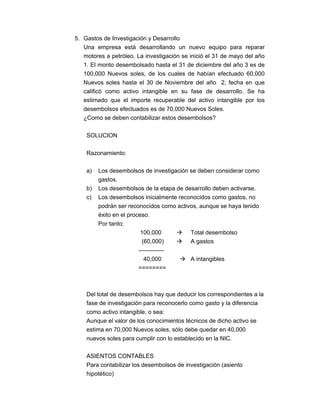 5. Gastos de Investigación y Desarrollo
Una empresa está desarrollando un nuevo equipo para reparar
motores a petróleo. La investigación se inició el 31 de mayo del año
1. El monto desembolsado hasta el 31 de diciembre del año 3 es de
100,000 Nuevos soles, de los cuales de habían efectuado 60,000
Nuevos soles hasta el 30 de Noviembre del año 2, fecha en que
calificó como activo intangible en su fase de desarrollo. Se ha
estimado que el importe recuperable del activo intangible por los
desembolsos efectuados es de 70,000 Nuevos Soles.
¿Como se deben contabilizar estos desembolsos?
SOLUCION
Razonamiento:
a) Los desembolsos de investigación se deben considerar como
gastos.
b) Los desembolsos de la etapa de desarrollo deben activarse.
c) Los desembolsos inicialmente reconocidos como gastos, no
podrán ser reconocidos como activos, aunque se haya tenido
éxito en el proceso.
Por tanto:
100,000 Total desembolso
(60,000) A gastos
-------------
40,000 A intangibles
========
Del total de desembolsos hay que deducir los correspondientes a la
fase de investigación para reconocerlo como gasto y la diferencia
como activo intangible, o sea:
Aunque el valor de los conocimientos técnicos de dicho activo se
estima en 70,000 Nuevos soles, sólo debe quedar en 40,000
nuevos soles para cumplir con lo establecido en la NIC.
ASIENTOS CONTABLES
Para contabilizar los desembolsos de investigación (asiento
hipotético)
 