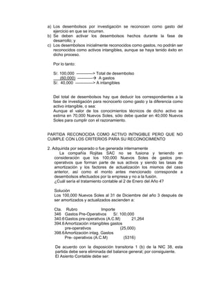 a) Los desembolsos por investigación se reconocen como gasto del
ejercicio en que se incurren.
b) Se deben activar los desembolsos hechos durante la fase de
desarrollo; y
c) Los desembolsos inicialmente reconocidos como gastos, no podrán ser
reconocidos como activos intangibles, aunque se haya tenido éxito en
dicho proceso.
Por lo tanto:
S/. 100,000 ------------> Total de desembolso
(60,000) ----------- A gastos
S/. 40,000 -------------> A intangibles
Del total de desembolsos hay que deducir los correspondientes a la
fase de investigación para recnocerlo como gasto y la diferencia como
activo intangible, o sea:
Aunque el valor de los conocimientos técnicos de dicho activo se
estima en 70,000 Nuevos Soles, sólo debe quedar en 40,000 Nuevos
Soles para cumplir con el razonamiento.
PARTIDA RECONOCIDA COMO ACTIVO INTNGIBLE PERO QUE NO
CUMPLE CON LOS CRITERIOS PARA SU RECONOCIMIENTO
2. Adquirida por separado o fue generada internamente
La compañía Rojitas SAC no se fusiona y teniendo en
consideración que los 100,000 Nuevos Soles de gastos pre-
operativos que forman parte de sus activos y siendo las tasas de
amortización y los factores de actualización los mismos del caso
anterior, así como el monto antes mencionado corresponde a
desembolsos efectuados por la empresa y no a la fusión.
¿Cuál sería el tratamiento contable al 2 de Enero del Año 4?
Solución
Los 100,000 Nuevos Soles al 31 de Diciembre del año 3 después de
ser amortizados y actualizados ascienden a:
Cta. Rubro Importe
346 Gastos Pre-Operativos S/. 100,000
340.6Gastos pre-operativos (A.C.M) 21,264
394.6Amortización intangibles gastos
pre-operativos (25,000)
398.6Amortización intag. Gastos
Pre- operativos (A.C.M) (5316)
De acuerdo con la disposición transitoria 1 (b) de la NIC 38, esta
partida debe sera eliminada del balance general; por consiguiente.
El Asiento Contable debe ser:
 