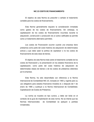 NIC 23 COSTO DE FINANCIAMIENTO
El objetivo de esta Norma es prescribir o señalar el tratamiento
contable para los costos de financiamiento.
Esta Norma generalmente requiere la consideración inmediata
como gastos de los costos de financiamiento. Sin embargo, la
capitalización de los costos de financiamiento incurridos durante la
adquisición, construcción o producción de un activo calificable se permite
como un tratamiento alternativo permitido.
Los costos de Financiación ocurren cuando una empresa tiene
préstamos como parte del costo histórico de adquisición de determinados
activos y que debe optar la política de capitalizar o no los costos de
financiamiento de esta clase de bienes.
El objetivo de esta Norma trata sobre el tratamiento contable de los
costos de financiación y la presentación en los estados financieros de la
capitalización, como parte del costo histórico de adquisición de
determinadas clases de bienes o de los costos de préstamos obtenidos
por la empresa.
Esta Norma, ha sido desarrollada con referencia a la Norma
Internacional de Contabilidad NIC 23, revisada en 1993 y vigente para su
uso obligatorio para estados financieros iniciados el, o después del 1 de
enero de 1995 y sustituyó a la Norma Internacional de Contabilidad,
Capitalización de Costos de Préstamos.
La norma se muestra en tipo cursivo, y debe ser leída en el
contexto de la guía de implantación de esta norma. No se intenta que las
Normas Internacionales de Contabilidad se apliquen a partidas
inmateriales.
 