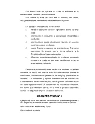 Esta Norma debe ser aplicada por todas las empresas en la
contabilidad de los costos de financiamiento.
Esta Norma no trata del costo real o imputado del capital,
incluyendo el capital preferente no clasificado como un pasivo.
Los costos de financiamiento pueden incluir:
a) interés en sobregiros bancarios y préstamos a corto y a largo
plazo;
b) amortización de descuentos o sobreprecios relacionados a
préstamos;
c) amortización de costos subordinados incurridos en conexión
con el convenio de préstamos;
d) cargos financieros respecto de arrendamientos financieros
reconocidos de acuerdo con la Norma referente a la
Contabilización de los Arrendamientos; y
e) diferencias en cambios originadas por préstamos en moneda
extranjera al grado en que sean consideradas como un
ajuste a costos de interés.
Ejemplos de activos calificables son los que requieren un período
sustancial de tiempo para traerlos a una condición vendible, plantas de
manufactura, instalaciones de generación de energía y propiedades de
inversión. Las inversiones y aquellos inventarios que se manufacturan
rutinariamente o de otro modo se producen en grandes cantidades sobre
una base repetitiva durante un período corto no son activos calificables.
Los activos que están listos para su uso o venta, a que están destinados
cuando son adquiridos tampoco son activos calificados.
CASO PRÁCTICO N° 1
Ejemplos de Notas a los Estados Financieros que pueden ser aplicables a
una empresa que detalla sus costos de financiación durante un período.
Nota – Inmuebles, Maquinaria y Equipo
Comprenden lo siguiente:
 
