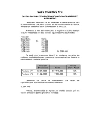 CASO PRÁCTICO N° 3
CAPITALIZACION COSTOS DE FINANCIAMIENTO - TRATAMIENTO
ALTERNATIVO
La empresa San Pablo S.A. ha iniciado en el mes de enero de 2003
la construcción de una planta química en las instalaciones de su fábrica,
trabajos que se estiman serán culminados en el año 2005.
Al finalizar el mes de Febrero 2003 el mayor de la cuenta trabajos
en curso relacionado con ésta tiene las siguientes cifras acumuladas:
Fecha del
Desembolso Monto
03.01.2003 S/. 216,000
15.01.2003 204,000
31.01.2003 264,000
07.02.2003 432,000
15.02.2003 444,000
28.02.2003 468,000 S/. 2’028,000
De igual modo la empresa incurrió en préstamos bancarios, los
cuales no puede identificar en que montos fueron destinados a financiar la
construcción la planta de químicos:
Determinar los costos de financiamiento que deben ser
capitalizados en aplicación del tratamiento alternativo.
SOLUCION:
Primero, determinemos el importe por interés cobrado por los
bancos en relación con los préstamos recibidos:
 