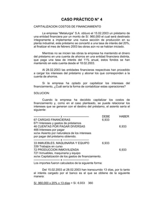 CASO PRÁCTICO N° 4
CAPITALIZACION COSTOS DE FINANCIAMIENTO
La empresa “Metalurgia” S.A. obtuvo el 15.02.2003 un préstamo de
una entidad financiera por un monto de S/. 960,000 el cual será destinado
íntegramente a implementar una nueva sección de producción en su
planta industrial, este préstamo se concertó a una tasa de interés del 20%,
al finalizar el mes de febrero 2003 las obras aún no se habían iniciado.
Mientras no se inicien las obras la empresa ha mantenido el dinero
del préstamo en una cuenta de ahorros en una entidad financiera distinta,
que paga una tasa de interés del 11% anual, estos fondos se han
mantenido en esta cuenta desde el 18.02.2003.
Al 28.02.2003 las entidades financieras respectivas han procedido
a cargar los intereses del préstamo y abonar los que corresponden a la
cuenta de ahorros.
Si la empresa ha optado por capitalizar los intereses del
financiamiento, ¿Cuál sería la forma de contabilizar estas operaciones?
SOLUCION:
Cuando la empresa ha decidido capitalizar los costos de
financiamiento y, como en el caso planteado, se puede relacionar los
intereses que se generan con el destino del préstamo, el asiento sería el
siguiente:
————————— x ————————— DEBE HABER
67 CARGAS FINANCIERAS 6,933
671 Intereses y gastos de préstamos
46 CUENTAS POR PAGAR DIVERSAS 6,933
466 Intereses por pagar
xx/xx Asiento por naturaleza de los intereses
por pagar del préstamo obtenido.
————————— x —————————
33 INMUEBLES, MAQUINARIA Y EQUIPO 6,933
339 Trabajos en curso
72 PRODUCCION INMOVILIZADA 6,933
721 Inmuebles, maquinaria y equipo
xx/xx Capitalización de los gastos de financiamiento.
————————— x —————————
Los importes fueron calculados de la siguiente forma:
Del 15.02.2003 al 28.02.2003 han transcurrido 13 días, por lo tanto
el interés cargado por el banco es el que se obtiene de la siguiente
manera:
S/. 960,000 x 20% x 13 días = S/. 6,933 360
 