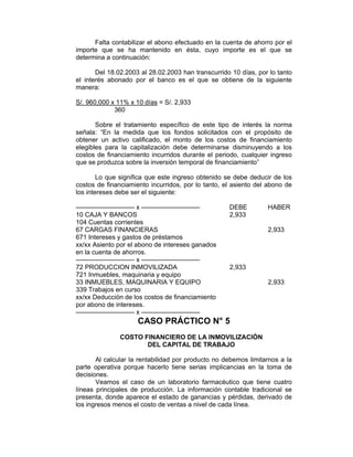 Falta contabilizar el abono efectuado en la cuenta de ahorro por el
importe que se ha mantenido en ésta, cuyo importe es el que se
determina a continuación:
Del 18.02.2003 al 28.02.2003 han transcurrido 10 días, por lo tanto
el interés abonado por el banco es el que se obtiene de la siguiente
manera:
S/. 960,000 x 11% x 10 días = S/. 2,933
360
Sobre el tratamiento específico de este tipo de interés la norma
señala: “En la medida que los fondos solicitados con el propósito de
obtener un activo calificado, el monto de los costos de financiamiento
elegibles para la capitalización debe determinarse disminuyendo a los
costos de financiamiento incurridos durante el periodo, cualquier ingreso
que se produzca sobre la inversión temporal de financiamiento”
Lo que significa que este ingreso obtenido se debe deducir de los
costos de financiamiento incurridos, por lo tanto, el asiento del abono de
los intereses debe ser el siguiente:
————————— x ————————— DEBE HABER
10 CAJA Y BANCOS 2,933
104 Cuentas corrientes
67 CARGAS FINANCIERAS 2,933
671 Intereses y gastos de préstamos
xx/xx Asiento por el abono de intereses ganados
en la cuenta de ahorros.
————————— x —————————
72 PRODUCCION INMOVILIZADA 2,933
721 Inmuebles, maquinaria y equipo
33 INMUEBLES, MAQUINARIA Y EQUIPO 2,933
339 Trabajos en curso
xx/xx Deducción de los costos de financiamiento
por abono de intereses.
————————— x —————————
CASO PRÁCTICO N° 5
COSTO FINANCIERO DE LA INMOVILIZACIÓN
DEL CAPITAL DE TRABAJO
Al calcular la rentabilidad por producto no debemos limitarnos a la
parte operativa porque hacerlo tiene serias implicancias en la toma de
decisiones.
Veamos el caso de un laboratorio farmacéutico que tiene cuatro
líneas principales de producción. La información contable tradicional se
presenta, donde aparece el estado de ganancias y pérdidas, derivado de
los ingresos menos el costo de ventas a nivel de cada línea.
 