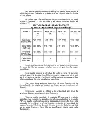 Los gastos financieros aparecen al final del estado de ganancias y
pérdidas como un "paquete" o "grupo aparte" sin ninguna relación directa
con su origen.
Al evaluar esta información encontramos que el producto "C" es el
producto "ganador" o más rentable, y el menos atractivo resulta el
producto "B".
RENTABILIDAD POR LINEA DE PRODUCTO
SIN TENER EN CUENTA EL COSTO FINANCIERO
RUBRO PRODUCT
O
"A"
PRODUCTO
"B"
PRODUCTO
"C"
PRODUCTO
"D"
INGRESO
DE VENTAS
COSTO DE
VENTAS
UTILIDAD
OPERATIVA
120 100%
780 65%
420 35%
1300 100%
910 70%
390 30%
1400 100%
840 60%
560 40%
1600 100%
1040 65%
560 35%
ORDEN DE
RENTABIL.
2 3 1 2
En tal caso la empresa debe concentrar sus esfuerzos en incentivar
la venta de "C", su producto estrella, que es el que tiene la mayor
rentabilidad.
En el cuadro aparece la estructura del costo de venta y la duración
del ciclo operativo de cada línea. Esta información nos permite saber cuál
es el momento de capital inmovilizado y el tiempo que permanece en las
diferentes etapas del ciclo operativo de cada línea.
Con estos datos podemos determinar el costo financiero de la
inmovilización del capital de trabajo, por línea, que se muestra en el
Cuadro.
Finalmente, aparece la utilidad y la rentabilidad, por línea de
producto, después de asignar el costo financiero.
Veamos qué ha sucedido: el producto "C", que era el producto
estrella o más rentable, ha pasado a ser el menos atractivo; el producto
"B", que estaba en último lugar, se ha trasladado al primero. Es decir, sólo
después de considerar el efecto financiero estamos en capacidad de
evaluar la rentabilidad real de cada línea de producto. Dada la magnitud
de la carga financiera, hace falta su identificación directa para cada
transacción.
 