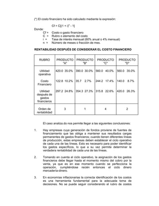 (*) El costo financiero ha sido calculado mediante la expresión:
Cf = C[(1 + i)n
- 1]
Donde:
Cf = Costo o gasto financiero
C = Rubro o elemento del costo
i = Tasa de interés mensual (60% anual o 4% mensual)
n = Número de meses o fracción de mes.
RENTABILIDAD DESPUÉS DE CONSIDERAR EL COSTO FINANCIERO
RUBRO PRODUCTO
"A"
PRODUCTO
"B"
PRODUCTO
"C"
PRODUCTO
"D"
Utilidad
operativa
Costo
Financiero
Utilidad
después de
gastos
financieros
420.0 35.0%
122.8 10.2%
297.2 24.8%
390.0 30.0%
35.7 2.7%
354.3 27.3%
560.0 40.0%
244.2 17.4%
315.8 22.6%
560.0 35.0%
140.0 8.7%
420.0 26.3%
Orden de
rentabilidad
3 1 4 2
El caso analiza.do nos permite llegar a las siguientes conclusiones:
1. Hay empresas cuya generación de fondos proviene de fuentes de
financiamiento que las obliga a mantener sus resultados cargas
permanentes de gastos financieros; cuando tienen diferentes líneas
de producción, estas empresas deben establecer el ciclo operativo
de cada una de las líneas. Esto es necesario para poder identificar
los gastos específicos, lo que a su vez permite determinar la
verdadera rentabilidad de cada una de las líneas.
2. Tomando en cuenta el ciclo operativo, la asignación de los gastos
financieros debe llegar hasta el momento mismo del cobro por la
venta, ya que es en ese momento cuando se perfecciona la
operación, cumpliéndose recién entonces el ciclo dinero
mercadería-dinero.
3. En economías inflacionarias la correcta identificación de los costos
es una herramienta fundamental para la adecuada toma de
decisiones. No se puede seguir considerando el rubro de costos
 