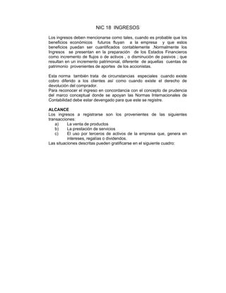 NIC 18 INGRESOS
Los ingresos deben mencionarse como tales, cuando es probable que los
beneficios económicos futuros fluyan a la empresa y que estos
beneficios puedan ser cuantificados contablemente .Normalmente los
Ingresos se presentan en la preparación de los Estados Financieros
como incremento de flujos o de activos , o disminución de pasivos ; que
resultan en un incremento patrimonial, diferente de aquellas cuentas de
patrimonio provenientes de aportes de los accionistas.
Esta norma también trata de circunstancias especiales cuando existe
cobro diferido a los clientes así como cuando existe el derecho de
devolución del comprador.
Para reconocer el ingreso en concordancia con el concepto de prudencia
del marco conceptual donde se apoyan las Normas Internacionales de
Contabilidad debe estar devengado para que este se registre.
ALCANCE
Los ingresos a registrarse son los provenientes de las siguientes
transacciones:
a) La venta de productos
b) La prestación de servicios
c) El uso por terceros de activos de la empresa que, genera en
intereses, regalías o dividendos.
Las situaciones descritas pueden gratificarse en el siguiente cuadro:
 