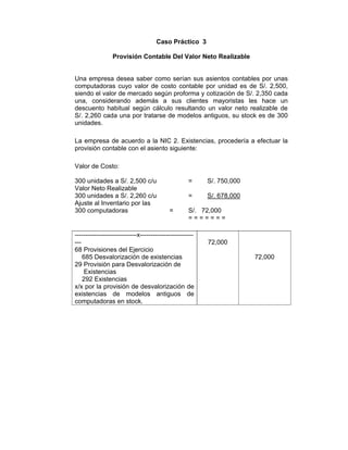 Caso Práctico 3
Provisión Contable Del Valor Neto Realizable
Una empresa desea saber como serían sus asientos contables por unas
computadoras cuyo valor de costo contable por unidad es de S/. 2,500,
siendo el valor de mercado según proforma y cotización de S/. 2,350 cada
una, considerando además a sus clientes mayoristas les hace un
descuento habitual según cálculo resultando un valor neto realizable de
S/. 2,260 cada una por tratarse de modelos antiguos, su stock es de 300
unidades.
La empresa de acuerdo a la NIC 2. Existencias, procedería a efectuar la
provisión contable con el asiento siguiente:
Valor de Costo:
300 unidades a S/. 2,500 c/u = S/. 750,000
Valor Neto Realizable
300 unidades a S/. 2,260 c/u = S/. 678,000
Ajuste al Inventario por las
300 computadoras = S/. 72,000
= = = = = = =
-----------------------------x-------------------------
---
68 Provisiones del Ejercicio
685 Desvalorización de existencias
29 Provisión para Desvalorización de
Existencias
292 Existencias
x/x por la provisión de desvalorización de
existencias de modelos antiguos de
computadoras en stock.
72,000
72,000
 