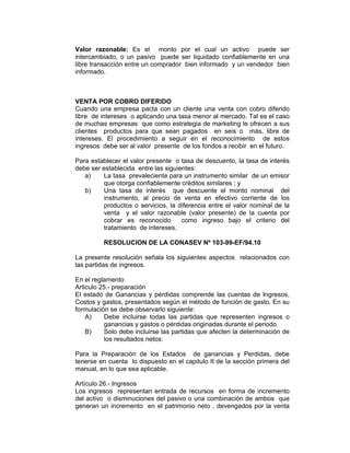 Valor razonable: Es el monto por el cual un activo puede ser
intercambiado, o un pasivo puede ser liquidado confiablemente en una
libre transacción entre un comprador bien informado y un vendedor bien
informado.
VENTA POR COBRO DIFERIDO
Cuando una empresa pacta con un cliente una venta con cobro diferido
libre de intereses o aplicando una tasa menor al mercado. Tal es el caso
de muchas empresas que como estrategia de marketing le ofrecen a sus
clientes productos para que sean pagados en seis o más, libre de
intereses. El procedimiento a seguir en el reconocimiento de estos
ingresos debe ser al valor presente de los fondos a recibir en el futuro.
Para establecer el valor presente o tasa de descuento, la tasa de interés
debe ser establecida entre las siguientes:
a) La tasa prevaleciente para un instrumento similar de un emisor
que otorga confiablemente créditos similares ; y
b) Una tasa de interés que descuente el monto nominal del
instrumento, al precio de venta en efectivo corriente de los
productos o servicios, la diferencia entre el valor nominal de la
venta y el valor razonable (valor presente) de la cuenta por
cobrar es reconocido como ingreso bajo el criterio del
tratamiento de intereses.
RESOLUCION DE LA CONASEV Nº 103-99-EF/94.10
La presente resolución señala los siguientes aspectos relacionados con
las partidas de ingresos.
En el reglamento
Articulo 25.- preparación
El estado de Ganancias y pérdidas comprende las cuentas de Ingresos,
Costos y gastos, presentados según el método de función de gasto. En su
formulación se debe observarlo siguiente:
A) Debe incluirse todas las partidas que representen ingresos o
ganancias y gastos o pérdidas originadas durante el periodo.
B) Solo debe incluirse las partidas que afecten la determinación de
los resultados netos:
Para la Preparación de los Estados de ganancias y Perdidas, debe
tenerse en cuenta lo dispuesto en el capitulo II de la sección primera del
manual, en lo que sea aplicable.
Artículo 26.- Ingresos
Los ingresos representan entrada de recursos en forma de incremento
del activo o disminuciones del pasivo o una combinación de ambos que
generan un incremento en el patrimonio neto , devengados por la venta
 