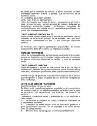 de bienes, por la prestación de servicios o por la ejecución de otras
actividades realizadas durante el periodo , que no provienen de los
aportes de capital.
En el estado de ganancias y pérdidas
Ventas netas (Ingresos Operacionales)
Incluye los ingresos por ventas de bienes o prestación de servicios, u
otros ingresos derivados del giro principal del negocio, deducidas las
devoluciones, descuentos rebajas y bonificaciones concedidas. Se
mostrara el ingreso por ventas a terceros separadamente del ingreso por
ventas a las empresas vinculadas.
OTROS INGRESOS OPERACIONALES
Incluye aqueos ingresos significativos y de carácter permanente que no
provienen de la actividad principal de la empresa, pero que están
relacionados directamente con ella y que constituyen actividades
conexas.
Se mostrarlos otros ingresos operacionales provenientes de terceros
separadamente de los provenientes de empresas vinculadas.
INGRESOS FINANCIEROS
Incluye los ingresos obtenidos por la empresa proveniente de la inversión
en recursos financieros, como intereses, regalías, ganancias provenientes
de valores, dividendos, diferencias de cambio y otros de naturaleza
similar.
OTROS INGRESOS Y GASTOS
Incluye los ingresos y egresos no relacionados con el giro del negocio
de la empresa, referidos a los gastos distintos de ventas, administración y
financieros, así como los provenientes de las operaciones discontinuadas.
También incluye las ganancias o recuperaciones logradas en el ejercicio
que corresponden a cargas o ingresos de años anteriores no registradas
en su oportunidad.
NOTAS A LOS ESTADOS FINANCIEROS
Reconocimiento de ingresos por venta
Se deben revelar las políticas contables adoptadas por el reconocimiento
del ingreso incluyendo los métodos adoptados para determinar la etapa
de terminación de transacciones que impliquen la prestación de
servicios.
Los ingresos por venta de bienes o servicios se reconocen, según sea el
caso, cuando:
1.- Se transfiere al comprador los riesgos y beneficios importantes de
la propiedad de los bienes.
2.- la empresa no retiene ninguna clase de implicancia gerencial, al
grado generalmente asociado con la propiedad ni el control efectivo
sobre los bienes vendidos.
3.- El monto de los ingresos puede cuantificarse confiablemente
 