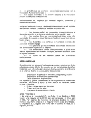 4.- es probable que los beneficios económicos relacionados con la
transacción fluirán a la empresa; y,
5.- Los costos incurridos o por incurrir respecto a la transacción
pueden cuantificarse confiablemente.
Reconocimiento de Ingresos por intereses, regalías, dividendos y
diferencias de cambio.
Se deben revelar las políticas contables para el registro de los ingresos
por intereses, regalías y dividendos, teniendo en cuenta que:
1.- Los ingresos deben ser reconocidos proporcionalmente al
tiempo transcurrido, el rendimiento efectivo del activo, capital y tasa.
2.- Las regalías, deben ser reconocidas basándose en su valor
acumulado devengado en corcondancia con los términos del contrato que
les dio origen.
3.- Los dividendos, en la fecha que es reconocido el derecho del
accionista a recibir el pago.
4.- Sea probable que los beneficios económicos relacionados
con la transacción fluyan hacia la empresa.
5.- Las diferencias de cambio correspondientes al ajuste de los
activos representados en moneda extranjera, se deben reconocer como
un ingreso financiero.
6.- El monto de los ingresos puede ser cuantificado
confiablemente.
OTROS INGRESOS
Se debe revelar por separado los ingresos y egresos provenientes de las
actividades propias del giro del negocio, que por su naturaleza, tamaño o
incidencia sean relevantes para explicar el comportamiento o rendimiento
de la empresa durante el periodo, como los siguientes:
- Enajenación de partidas de inmuebles, maquinaria y equipos
- Enajenación de inversiones permanentes
- Otras reversiones de provisiones
Los ingresos y gastos provenientes de la enajenación de inversiones,
inmuebles, maquinaria y equipo y otros activos no corrientes, deben
mostrar lo siguiente:
- El valor de la enajenación del activo
- El valor en libros del activo
- Los gastos de venta correspondiente
CASO PRÁCTICO 1
1.- La empresa la Importante S.A., con fecha 31 de Octubre de 1998,
vendió una maquina en S/.226000 para ser cancelada el 30 de abril
de1999. Por razones de marketing la empresa decidido no cobrar
intereses a su cliente .el costo de la maquina vendida es de S/. 2100000.
La importante S.A., registra esta venta el31 de octubre de 1998, de la
siguiente, manera:
 