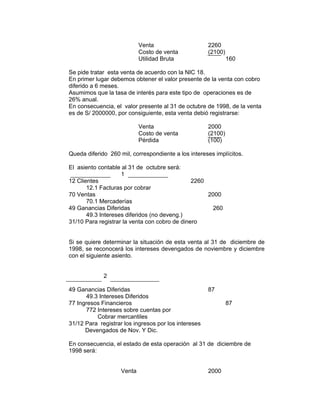 Venta 2260
Costo de venta (2100)
Utilidad Bruta 160
Se pide tratar esta venta de acuerdo con la NIC 18.
En primer lugar debemos obtener el valor presente de la venta con cobro
diferido a 6 meses.
Asumimos que la tasa de interés para este tipo de operaciones es de
26% anual.
En consecuencia, el valor presente al 31 de octubre de 1998, de la venta
es de S/ 2000000, por consiguiente, esta venta debió registrarse:
Venta 2000
Costo de venta (2100)
Pérdida (100)
Queda diferido 260 mil, correspondiente a los intereses implícitos.
El asiento contable al 31 de octubre será:
1
12 Clientes 2260
12.1 Facturas por cobrar
70 Ventas 2000
70.1 Mercaderías
49 Ganancias Diferidas 260
49.3 Intereses diferidos (no deveng.)
31/10 Para registrar la venta con cobro de dinero
Si se quiere determinar la situación de esta venta al 31 de diciembre de
1998, se reconocerá los intereses devengados de noviembre y diciembre
con el siguiente asiento.
2
49 Ganancias Diferidas 87
49.3 Intereses Diferidos
77 Ingresos Financieros 87
772 Intereses sobre cuentas por
Cobrar mercantiles
31/12 Para registrar los ingresos por los intereses
Devengados de Nov. Y Dic.
En consecuencia, el estado de esta operación al 31 de diciembre de
1998 será:
Venta 2000
 