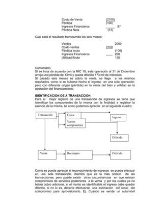 Costo de Venta (2100)
Pérdida (100)
Ingresos Financieros 87
Pérdida Neta (13)
Cual será el resultado transcurrido los seis meses:
Ventas 2000
Costo ventas 2100
Pérdida bruta (100)
Ingresos Financieros 260
Utilidad Bruta 160
Comentario
Si se trata de acuerdo con la NIC 18, esta operación al 31 de Diciembre
arroja una pérdida de 13mil y queda diferido 173 mil de intereses.
Si pasado seis meses se cobro la venta, se llega a los mismos
resultados, como si se hubiese hecho el ingreso en una sola operación;
pero con diferente origen (pérdida) en la venta del bien y utilidad en la
operación del financiamiento.
IDENTIFICACION DE A TRANSACCION
Para el mejor registro de una transacción de ingresos se tiene que
identificar los componentes de la misma con la finalidad e registrar la
esencia de la misma, tal como podemos apreciar en el siguiente cuadro:
Como se puede apreciar el reconocimiento de ingresos se puede efectuar
en una sola transacción, diremos que es la mas común de las
transacciones, pero puede existir otras circunstancias en que existan
compromisos de servicios posteriores a la venta y por los cuales ya no
habrá cobro adicional, si el monto es identificable el ingreso debe quedar
diferido, si no lo es, debería efectuarse una estimación del costo del
compromiso para aprovisionarlo. Ej. Cuando se vende un automóvil
Varios
componentes
Transacción Única
Ingreso
Diferido
DiferidoRecompraVenta
 