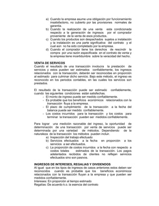 a) Cuando la empresa asume una obligación por funcionamiento
insatisfactorio, no cubierto por las provisiones normales de
garantía.
b) Cuando la realización de una venta esta condicionada
respecto a la generación de ingresos por el comprador
proveniente de la venta de esos productos.
c) Cuando los productos son despachados sujetos a instalación
y la instalación es una parte significativa del contrato y el
cual aún no ha sido completado por la empresa.
d) Cuando el comprador tiene los derechos de rescindir la
compra por una razón especificada en el contrato de venta y
la empresa tiene incertidumbre sobre la veracidad del hecho.
VENTA DE SERVICOS
Cuando el resultado de una transacción involucra la prestación de
servicios y estos pueden ser estimados confiablemente, los ingresos
relacionados con la transacción, deberán ser reconocidas en proporción
al estimado para culminar dicho servicio. Bajo este método, el ingreso es
reconocido en los periodos contables, en las cuales los servicios son
prestados.
El resultado de la transacción puede ser estimado confiablemente,
cuando las siguientes condiciones están satisfechas.
- El monto de ingreso puede ser medido confiablemente.
- Es probable que los beneficios económicos relacionados con la
transacción fluya a la empresa.
- El plazo de cumplimiento de la transacción a la fecha del
balance puede ser medido confiablemente.
- Los costos incurridos para la transacción y los costos para
terminar la transacción pueden ser medidos confiablemente.
Para lograr una medición razonable del ingreso, la oportunidad de
determinación de una transacción por venta de servicios puede ser
determinada por una variedad de métodos. Dependiendo de la
naturaleza de la transacción los métodos pueden incluir.
a) Inspección del trabajo efectuado
b) Servicios efectuados a la fecha en proporción a los
servicios a ser efectuados.
c) La proporción de costos incurridos a la fecha con respecto a
costos totales estimados de la transacción. Los pagos
adelantados recibidos de clientes no reflejan servicios
efectuados sino son pasivos.
INGRESOS DE INTERESES, REGALIAS Y DIVIDENDOS
Al igual que en los tipos de ingresos de casos anteriores estos deben ser
reconocidos cuando es probable que los beneficios económicos
relacionados con la transacción fluyan a la empresa y que pueden ser
medidos confiablemente.
Intereses: En proporción al tiempo estimado
Regalías: De acuerdo k.o. la esencia del contrato
 