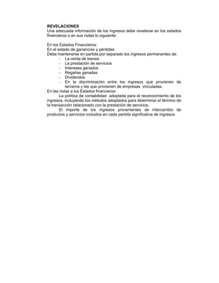 REVELACIONES
Una adecuada información de los ingresos debe revelarse en los estados
financieros o en sus notas lo siguiente:
En los Estados Financieros:
En el estado de ganancias y pérdidas
Debe mantenerse en partida por separado los ingresos permanentes de:
- La venta de bienes
- La prestación de servicios
- Intereses ganados
- Regalías ganadas
- Dividendos
- En la discriminación entre los ingresos que provienen de
terceros y las que provienen de empresas vinculadas.
En las notas a los Estados financieros:
La política de contabilidad adoptada para el reconocimiento de los
ingresos, incluyendo los métodos adoptados para determinar el término de
la transacción relacionado con la prestación de servicios.
El importe de los ingresos provenientes de intercambio de
productos y servicios incluidos en cada partida significativa de ingresos.
 