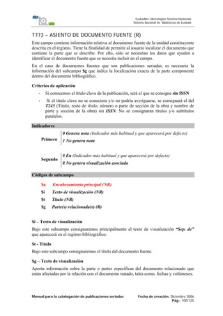 Manual para la catalogación de publicaciones seriadas Fecha de creación: Diciembre 2006
Pág.: 100/125
Euskadiko Liburutegien Sistema Nazionala
Sistema Nacional de Bibliotecas de Euskadi
T773 – ASIENTO DE DOCUMENTO FUENTE (R)
Este campo contiene información relativa al documento fuente de la unidad constituyente
descrita en el registro. Tiene la finalidad de permitir al usuario localizar el documento que
contiene la parte que se describe. Por ello, sólo se necesitan los datos que ayuden a
identificar el documento fuente que se necesita incluir en el campo.
En el caso de documentos fuentes que son publicaciones seriadas, es necesaria la
información del subcampo $g que indica la localización exacta de la parte componente
dentro del documento bibliográfico.
Criterios de aplicación
- Si conocemos el título clave de la publicación, será el que se consigne sin ISSN
- Si el título clave no se conociera y/o no podría averiguarse, se consignará el del
T245 (Título, resto de título, número o parte de sección de la obra y nombre de
parte y sección de la obra) sin ISSN. No se consignarán títulos y/o subtítulos
paralelos.
Indicadores
Primero
0 Genera nota (Indicador más habitual y que aparecerá por defecto)
1 No genera nota
Segundo
# En (Indicador más habitual y que aparecerá por defecto)
8 No genera visualización asociada
Códigos de subcampo
$a Encabezamiento principal (NR)
$i Texto de visualización (NR)
$t Título (NR)
$g Parte(s) relacionada(s) (R)
$i – Texto de visualización
Bajo este subcampo consignaremos principalmente el texto de visualización “Sep. de”
que aparecerá en el registro bibliográfico.
$t - Título
Bajo este subcampo consignaremos el título del documento fuente.
$g – Texto de visualización
Aporta información sobre la parte o partes específicas del documento relacionado que
están afectadas por la relación con el documento tratado, tales como, fechas y volúmenes.
 
