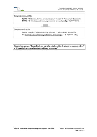 Manual para la catalogación de publicaciones seriadas Fecha de creación: Diciembre 2006
Pág.: 101/125
Euskadiko Liburutegien Sistema Nazionala
Sistema Nacional de Bibliotecas de Euskadi
Ejemplo formato MARC:
T245 0 0 $a Euskal Herriko Erromanizazioari buruzko 1. Nazioarteko Solasaldia
T773 0 # $t Isturitz : cuadernos de prehistoria-arqueología $g 8-9 (1997-1998)
Ejemplo visualización:
Euskal Herriko Erromanizazioari buruzko 1. Nazioarteko Solasaldia
En: Isturitz : cuadernos de prehistoria-arqueología. -- 8-9 (1997-1998)
Véanse los Anexos “Procedimiento para la catalogación de números monográficos”
y “Procedimiento para la catalogación de separatas”
 