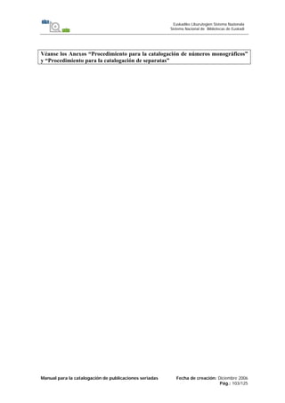 Manual para la catalogación de publicaciones seriadas Fecha de creación: Diciembre 2006
Pág.: 103/125
Euskadiko Liburutegien Sistema Nazionala
Sistema Nacional de Bibliotecas de Euskadi
Véanse los Anexos “Procedimiento para la catalogación de números monográficos”
y “Procedimiento para la catalogación de separatas”
 