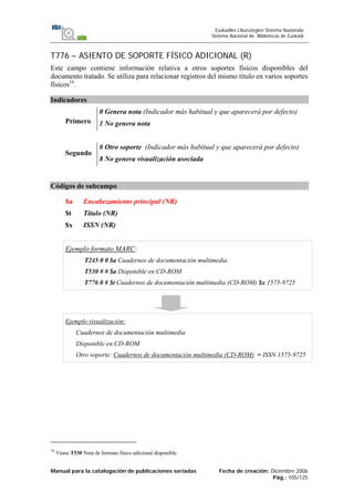 Manual para la catalogación de publicaciones seriadas Fecha de creación: Diciembre 2006
Pág.: 105/125
Euskadiko Liburutegien Sistema Nazionala
Sistema Nacional de Bibliotecas de Euskadi
T776 – ASIENTO DE SOPORTE FÍSICO ADICIONAL (R)
Este campo contiene información relativa a otros soportes físicos disponibles del
documento tratado. Se utiliza para relacionar registros del mismo título en varios soportes
físicos16
.
Indicadores
Primero
0 Genera nota (Indicador más habitual y que aparecerá por defecto)
1 No genera nota
Segundo
# Otro soporte (Indicador más habitual y que aparecerá por defecto)
8 No genera visualización asociada
Códigos de subcampo
$a Encabezamiento principal (NR)
$t Título (NR)
$x ISSN (NR)
Ejemplo formato MARC:
T245 0 0 $a Cuadernos de documentación multimedia
T530 # # $a Disponible en CD-ROM
T776 0 # $t Cuadernos de documentación multimedia (CD-ROM) $x 1575-9725
Ejemplo visualización:
Cuadernos de documentación multimedia
Disponible en CD-ROM
Otro soporte: Cuadernos de documentación multimedia (CD-ROM) = ISSN 1575-9725
16
Véase T530 Nota de formato físico adicional disponible.
 