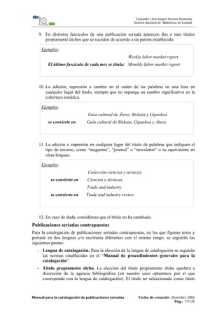 Manual para la catalogación de publicaciones seriadas Fecha de creación: Diciembre 2006
Pág.: 11/125
Euskadiko Liburutegien Sistema Nazionala
Sistema Nacional de Bibliotecas de Euskadi
9. En distintos fascículos de una publicación seriada aparecen dos o más títulos
propiamente dichos que se suceden de acuerdo a un patrón establecido.
Ejemplos:
Weekly labor market report
El último fascículo de cada mes se titula: Monthly labor market report
10. La adición, supresión o cambio en el orden de las palabras en una lista en
cualquier lugar del título, siempre que no suponga un cambio significativo en la
cobertura temática.
Ejemplos:
Guía cultural de Álava, Bizkaia y Gipuzkoa
se convierte en Guía cultural de Bizkaia, Gipuzkoa y Álava
11. La adición o supresión en cualquier lugar del título de palabras que indiquen el
tipo de recurso, como “magazine”, “journal” o “newsletter” o su equivalente en
otras lenguas.
Ejemplos:
Colección ciencias y técnicas
se convierte en Ciencias y técnicas
Trade and industry
se convierte en Trade and industry review
12. En caso de duda, considérese que el título no ha cambiado.
Publicaciones seriadas contrapuestas
Para la catalogación de publicaciones seriadas contrapuestas, en las que figuran texto y
portada en dos lenguas y/o escrituras diferentes con el mismo rango, se seguirán las
siguientes pautas:
- Lengua de catalogación. Para la elección de la lengua de catalogación se seguirán
las normas establecidas en el “Manual de procedimientos generales para la
catalogación”.
- Título propiamente dicho. La elección del título propiamente dicho quedará a
discreción de la agencia bibliográfica (en nuestro caso optaremos por el que
corresponda con la lengua de catalogación). El título no seleccionado como título
 