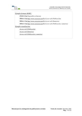 Manual para la catalogación de publicaciones seriadas Fecha de creación: Diciembre 2006
Pág.: 113/125
Euskadiko Liburutegien Sistema Nazionala
Sistema Nacional de Bibliotecas de Euskadi
Ejemplo formato MARC:
T530 # # $a Disponible en Internet
T856 4 1 $u http://www.xxxxxxxx.net $z Acceso web (Publicación)
T856 4 1 $u http://www.xxxxxxxx.net $z Acceso web (Sumarios)
T856 4 1 $u http://www.xxxxxxxx.net $z Acceso web (Publicación y sumarios)
Ejemplo visualización:
Acceso web (Publicación)
Acceso web (Sumarios)
Acceso web (Publicación y sumarios)
 