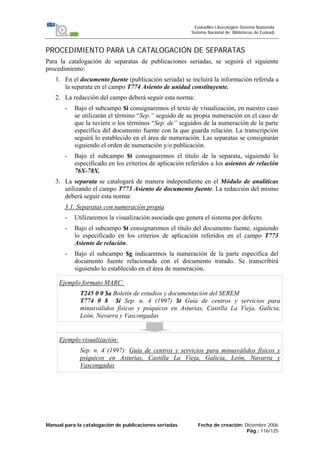 Manual para la catalogación de publicaciones seriadas Fecha de creación: Diciembre 2006
Pág.: 116/125
Euskadiko Liburutegien Sistema Nazionala
Sistema Nacional de Bibliotecas de Euskadi
PROCEDIMIENTO PARA LA CATALOGACIÓN DE SEPARATAS
Para la catalogación de separatas de publicaciones seriadas, se seguirá el siguiente
procedimiento:
1. En el documento fuente (publicación seriada) se incluirá la información referida a
la separata en el campo T774 Asiento de unidad constituyente.
2. La redacción del campo deberá seguir esta norma:
- Bajo el subcampo $i consignaremos el texto de visualización, en nuestro caso
se utilizarán el término “Sep.” seguido de su propia numeración en el caso de
que la tuviere o los términos “Sep. de” seguidos de la numeración de la parte
específica del documento fuente con la que guarda relación. La transcripción
seguirá lo establecido en el área de numeración. Las separatas se consignarán
siguiendo el orden de numeración y/o publicación.
- Bajo el subcampo $t consignaremos el título de la separata, siguiendo lo
especificado en los criterios de aplicación referidos a los asientos de relación
76X-78X.
3. La separata se catalogará de manera independiente en el Módulo de analíticas
utilizando el campo T773 Asiento de documento fuente. La redacción del mismo
deberá seguir esta norma:
3.1. Separatas con numeración propia
- Utilizaremos la visualización asociada que genera el sistema por defecto.
- Bajo el subcampo $t consignaremos el título del documento fuente, siguiendo
lo especificado en los criterios de aplicación referidos en el campo T773
Asiento de relación.
- Bajo el subcampo $g indicaremos la numeración de la parte específica del
documento fuente relacionada con el documento tratado. Se transcribirá
siguiendo lo establecido en el área de numeración.
Ejemplo formato MARC:
T245 0 0 $a Boletín de estudios y documentación del SEREM
T774 0 8 $i Sep. n. 4 (1997) $t Guía de centros y servicios para
minusválidos físicos y psíquicos en Asturias, Castilla La Vieja, Galicia,
León, Navarra y Vascongadas
Ejemplo visualización:
Sep. n. 4 (1997): Guía de centros y servicios para minusválidos físicos y
psíquicos en Asturias, Castilla La Vieja, Galicia, León, Navarra y
Vascongadas
 
