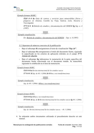 Manual para la catalogación de publicaciones seriadas Fecha de creación: Diciembre 2006
Pág.: 117/125
Euskadiko Liburutegien Sistema Nazionala
Sistema Nacional de Bibliotecas de Euskadi
Ejemplo formato MARC:
T245 0 0 $a Guía de centros y servicios para minusválidos físicos y
psíquicos en Asturias, Castilla La Vieja, Galicia, León, Navarra y
Vascongadas
T773 0 # $t Boletín de estudios y documentación del SEREM $g Sep. n. 4
(1997)
Ejemplo visualización:
En: Boletín de estudios y documentación del SEREM. – Sep. n. 4 (1997)
3.2. Separatas de números concretos de la publicación
- Bajo el subcampo $i consignaremos el texto de visualización “Sep. de”.
- Bajo el subcampo $t consignaremos el título del documento fuente, siguiendo
lo especificado en los criterios de aplicación referidos en el campo T773
Asiento de relación.
- Bajo el subcampo $g indicaremos la numeración de la parte específica del
documento fuente relacionada con el documento tratado. Se transcribirá
siguiendo lo establecido en el área de numeración.
Ejemplo formato MARC:
T245 0 0 $a Revista internacional de los estudios vascos
T774 0 8 $i Sep. de 49, 1 (2004) $t Bilbao y sus transformaciones
Ejemplo visualización:
Sep. de 49, 1 (2004): Bilbao y sus transformaciones
Ejemplo formato MARC:
T245 0 0 $a Bilbao y sus transformaciones
T773 0 8 $i Sep. de $t Revista internacional de los estudios vascos $g 49, 1 (2004)
Ejemplo visualización:
Sep. de: Revista internacional de los estudios vascos. – 49, 1 (2004)
4. Se enlazarán ambos documentos utilizando el procedimiento descrito en este
manual.
 